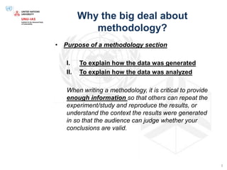 Why the big deal about
methodology?
• Purpose of a methodology section
I. To explain how the data was generated
II. To explain how the data was analyzed
When writing a methodology, it is critical to provide
enough information so that others can repeat the
experiment/study and reproduce the results, or
understand the context the results were generated
in so that the audience can judge whether your
conclusions are valid.
3
 