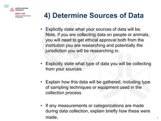 4) Determine Sources of Data
• Explicitly state what your sources of data will be.
Note, if you are collecting data on people or animals,
you will need to get ethical approval both from the
institution you are researching and potentially the
jurisdiction you will be researching in.
• Explicitly state what type of data you will be collecting
from your sources.
• Explain how this data will be gathered, including type
of sampling techniques or equipment used in the
collection process.
• If any measurements or categorizations are made
during data collection, explain briefly how these were
made. 9
 