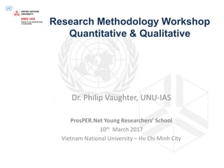 Research Methodology Workshop
Quantitative & Qualitative
Dr. Philip Vaughter, UNU-IAS
ProsPER.Net Young Researchers’ School
10th March 2017
Vietnam National University – Ho Chi Minh City
 