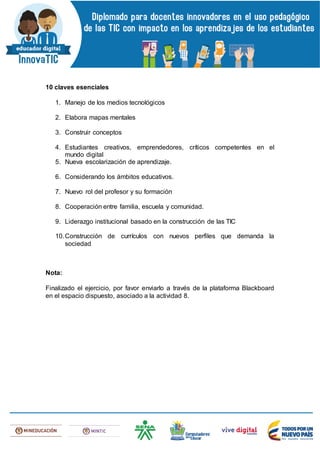 10 claves esenciales
1. Manejo de los medios tecnológicos
2. Elabora mapas mentales
3. Construir conceptos
4. Estudiantes creativos, emprendedores, críticos competentes en el
mundo digital
5. Nueva escolarización de aprendizaje.
6. Considerando los ámbitos educativos.
7. Nuevo rol del profesor y su formación
8. Cooperación entre familia, escuela y comunidad.
9. Liderazgo institucional basado en la construcción de las TIC
10.Construcción de currículos con nuevos perfiles que demanda la
sociedad
Nota:
Finalizado el ejercicio, por favor enviarlo a través de la plataforma Blackboard
en el espacio dispuesto, asociado a la actividad 8.
 