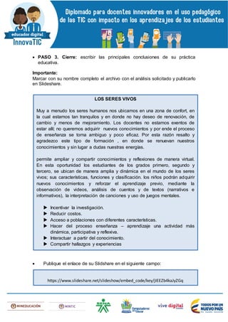  PASO 3. Cierre: escribir las principales conclusiones de su práctica
educativa.
Importante:
Marcar con su nombre completo el archivo con el análisis solicitado y publicarlo
en Slideshare.
 Publique el enlace de su Slidshare en el siguiente campo:
LOS SERES VIVOS
Muy a menudo los seres humanos nos ubicamos en una zona de confort, en
la cual estamos tan tranquilos y en donde no hay deseo de renovación, de
cambio y menos de mejoramiento. Los docentes no estamos exentos de
estar allí; no queremos adquirir nuevos conocimientos y por ende el proceso
de enseñanza se torna ambiguo y poco eficaz. Por esta razón resalto y
agradezco este tipo de formación , en donde se renuevan nuestros
conocimientos y sin lugar a dudas nuestras energías.
permite ampliar y compartir conocimientos y reflexiones de manera virtual.
En esta oportunidad los estudiantes de los grados primero, segundo y
tercero, se ubican de manera amplia y dinámica en el mundo de los seres
vivos; sus características, funciones y clasificación. los niños podrán adquirir
nuevos conocimientos y reforzar el aprendizaje previo, mediante la
observación de videos, análisis de cuentos y de textos (narrativos e
informativos), la interpretación de canciones y uso de juegos mentales.
 Incentivar la investigación.
 Reducir costos.
 Acceso a poblaciones con diferentes características.
 Hacer del proceso enseñanza – aprendizaje una actividad más
dinámica, participativa y reflexiva.
 Interactuar a partir del conocimiento.
 Compartir hallazgos y experiencias
https://www.slideshare.net/slideshow/embed_code/key/jIEEZb4kaJyZGq
 
