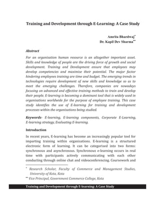 Training and Development through E-learning: A Case Study
Training and Development through E-Learning: A Case Study
Amrita Bhardwaj*
Dr. Kapil Dev Sharma**
Abstract
For an organisation human resource is an altogether important asset.
Skills and knowledge of people are the driving force of growth and social
development. Training and Development ensure that employees may
develop competencies and maximise their potential. The major factor
hindering employees training are time and budget. The emerging trends in
technologies require development of new skills and knowledge so as to
meet the emerging challenges. Therefore, companies are nowadays
focusing on advanced and effective training methods to train and develop
their people. E-learning is becoming a dominant tool that is widely used in
organisations worldwide for the purpose of employee training. This case
study identifies the use of E-learning for training and development
processes within the organisations being studied.
Keywords- E-learning, E-learning components, Corporate E-Learning,
E-learning strategy, Evaluating E-learning.
Introduction
In recent years, E-learning has become an increasingly popular tool for
imparting training within organisations. E-learning is a structured
electronic form of learning. It can be categorised into two forms:
synchronous and asynchronous. Synchronous e-learning occurs in real
time with participants actively communicating with each other
conducting through online chat and videoconferencing. Coursework and
*
Research Scholar, Faculty of Commerce and Management Studies,
University of Kota, Kota
**
Vice Principal, Government Commerce College, Kota
 