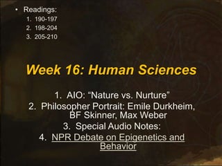 Week 16: Human Sciences
1. AIO: “Nature vs. Nurture”
2. Philosopher Portrait: Emile Durkheim,
BF Skinner, Max Weber
3. Special Audio Notes:
4. NPR Debate on Epigenetics and
Behavior
• Readings:
1. 190-197
2. 198-204
3. 205-210
 