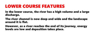 In the lower course, the river has a high volume and a large
discharge.
The river channel is now deep and wide and the landscape
around it is flat.
However, as a river reaches the end of its journey, energy
levels are low and deposition takes place.
 