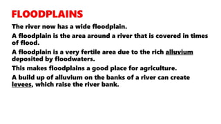 The river now has a wide floodplain.
A floodplain is the area around a river that is covered in times
of flood.
A floodplain is a very fertile area due to the rich alluvium
deposited by floodwaters.
This makes floodplains a good place for agriculture.
A build up of alluvium on the banks of a river can create
levees, which raise the river bank.
 