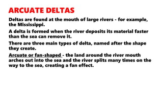 Deltas are found at the mouth of large rivers - for example,
the Mississippi.
A delta is formed when the river deposits its material faster
than the sea can remove it.
There are three main types of delta, named after the shape
they create.
Arcuate or fan-shaped - the land around the river mouth
arches out into the sea and the river splits many times on the
way to the sea, creating a fan effect.
 