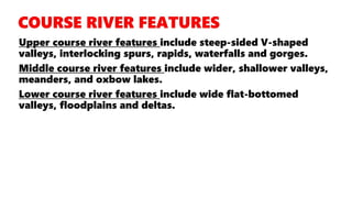 Upper course river features include steep-sided V-shaped
valleys, interlocking spurs, rapids, waterfalls and gorges.
Middle course river features include wider, shallower valleys,
meanders, and oxbow lakes.
Lower course river features include wide flat-bottomed
valleys, floodplains and deltas.
 