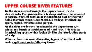 As the river moves through the upper course, it cuts
downwards. The gradient here is steep and the river channel
is narrow. Vertical erosion in this highland part of the river
helps to create steep-sided V-shaped valleys, interlocking
spurs, rapids, waterfalls and gorges.
As the river erodes the landscape in the upper course, it
winds and bends to avoid areas of hard rock. This creates
interlocking spurs, which look a bit like the interlocking parts
of a zip.
When a river runs over alternating layers of hard and soft
rock, rapids and waterfalls may form.
 