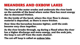 The force of the water erodes and undercuts the river bank
on the outside of the bend where water flow has most energy
due to decreased friction.
On the inside of the bend, where the river flow is slower,
material is deposited, as there is more friction.
Over time the horseshoe become tighter, until the ends
become very close together.
As the river breaks through, eg during a flood when the river
has a higher discharge and more energy, and the ends join,
the loop is cut-off from the main channel.
The cut-off loop is called an oxbow lake.
 