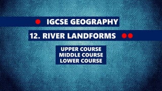 IGCSE GEOGRAPHY
12. RIVER LANDFORMS
UPPER COURSE
MIDDLE COURSE
LOWER COURSE
 