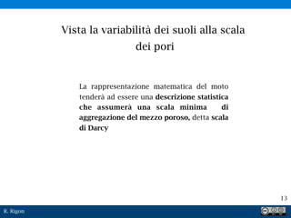 R. Rigon
13
Vista la variabilità dei suoli alla scala
dei pori
La rappresentazione matematica del moto
tenderà ad essere una descrizione statistica
che assumerà una scala minima di
aggregazione del mezzo poroso, detta scala
di Darcy
 