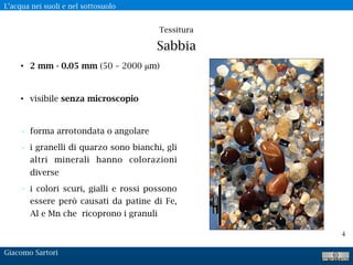 L’acqua nei suoli e nel sottosuolo
Giacomo Sartori
4
Tessitura 
Sabbia
• 2 mm - 0.05 mm (50 – 2000 μm)
• visibile senza microscopio
• forma arrotondata o angolare
• i granelli di quarzo sono bianchi, gli
altri minerali hanno colorazioni
diverse
• i colori scuri, gialli e rossi possono
essere però causati da patine di Fe,
Al e Mn che ricoprono i granuli
 