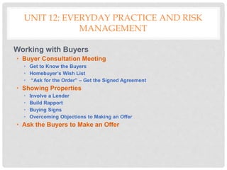 UNIT 12: EVERYDAY PRACTICE AND RISK
MANAGEMENT
Working with Buyers
• Buyer Consultation Meeting
• Get to Know the Buyers
• Homebuyer’s Wish List
• “Ask for the Order” – Get the Signed Agreement
• Showing Properties
• Involve a Lender
• Build Rapport
• Buying Signs
• Overcoming Objections to Making an Offer
• Ask the Buyers to Make an Offer
 