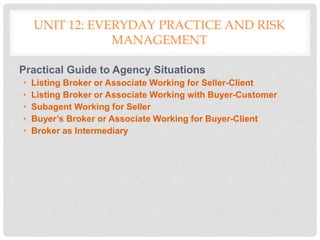 UNIT 12: EVERYDAY PRACTICE AND RISK
MANAGEMENT
Practical Guide to Agency Situations
• Listing Broker or Associate Working for Seller-Client
• Listing Broker or Associate Working with Buyer-Customer
• Subagent Working for Seller
• Buyer’s Broker or Associate Working for Buyer-Client
• Broker as Intermediary
 