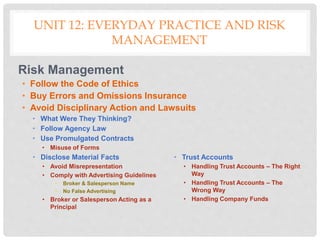 UNIT 12: EVERYDAY PRACTICE AND RISK
MANAGEMENT
Risk Management
• Follow the Code of Ethics
• Buy Errors and Omissions Insurance
• Avoid Disciplinary Action and Lawsuits
• What Were They Thinking?
• Follow Agency Law
• Use Promulgated Contracts
• Misuse of Forms
• Disclose Material Facts
• Avoid Misrepresentation
• Comply with Advertising Guidelines
• Broker & Salesperson Name
• No False Advertising
• Broker or Salesperson Acting as a
Principal
• Trust Accounts
• Handling Trust Accounts – The Right
Way
• Handling Trust Accounts – The
Wrong Way
• Handling Company Funds
 