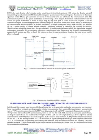 International Journal of Innovative Research in Information Security (IJIRIS) ISSN: 2349-7009(P)
Issue 05, Volume 04 (March 2017) SPECIAL ISSUE www.ijiris.com ISSN: 2349-7017(O)
_____________________________________________________________________________________________________
IJIRIS: Impact Factor Value – SJIF: Innospace, Morocco (2016): 4.346
ISRAJIF (2016): 3.318 & Indexcopernicus ICV (2015):73.48
© 2014- 17, IJIRAE- All Rights Reserved Page -55
EOC is the main disaster relief operation center which takes the important decisions. EOC notices the disaster area and
immediately give authentication to MEOC (mobile emergency operations control center) to go the disaster area for the rescue
operation, nearby MEOC gets connected and moves to the disaster area and establishes the communication path. The
communication process in the system architecture is shown using a flow diagram. Connection establishment between the
devices in system architecture is shown in Fig.2. Step by step flow path is shown in the flow diagram. After the
communication path is established people start communicating with the outside world, but if mobile battery is drained again
the communication becomes problem. So we have introduced a technique to charge the battery pack wirelessly and is shown
in Fig.3. System design for mobile wireless charging. Microwave charging is considered for charging the batteries.
Microwaves are suitable for this use since they are more easily focused into narrow beams, as high data transmission rates and
antenna sizes are smaller. We are placing the microwave transmitter pole in the disaster area, and the mobile phones should be
equipped with rectenna and filter to absorb this microwave, thus the more you talk on the phone the more is your mobile
phone is charged.
Fig. 2. Connection establishment between the devices in system architecture
Fig.3. System design for mobile wireless charging.
IV. PERFORMANCE ANALYSIS OF TRANSPORT LAYER PROTOCOLS AND PROPOSED NEW SCTP
ALGORITHAM
In OSI model the transport layer is responsible for delivering data to the appropriate application process on the host computer.
Some transport layer protocols provide connection oriented communication. Here we consider three transport layer protocols
such as TCP (transmission control protocol), UDP (user datagram protocol) and SCTP (stream control transmission protocol).
TCP provides end-to-end reliable communication, but it is not true for UDP, TCP involves in connection establishment,
dividing the steam of data into packets and ordering the packets. UDP is a very simple protocol, it does not provide reliable
communication, and UDP packets are called datagrams. TCP is used for many protocols. SCTP provides same service features
as TCP and UDP, it is message-oriented like UDP and reliable in sequence transport of messages with congestion control like
TCP. SCTP differs only in providing multi-homing and redundant paths to increase resilience and reliability. We have
proposed a new-SCTP algorithm to show better results in terms of cumulative packet loss. Here we consider three wireless
access nodes into consideration.
 
