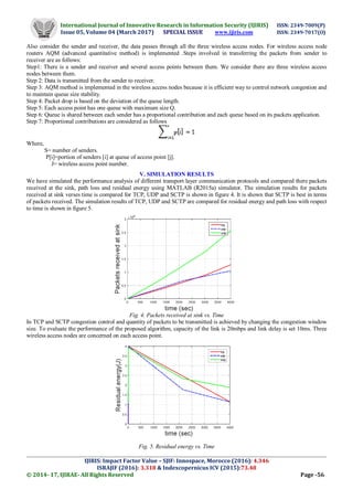 International Journal of Innovative Research in Information Security (IJIRIS) ISSN: 2349-7009(P)
Issue 05, Volume 04 (March 2017) SPECIAL ISSUE www.ijiris.com ISSN: 2349-7017(O)
_____________________________________________________________________________________________________
IJIRIS: Impact Factor Value – SJIF: Innospace, Morocco (2016): 4.346
ISRAJIF (2016): 3.318 & Indexcopernicus ICV (2015):73.48
© 2014- 17, IJIRAE- All Rights Reserved Page -56
Also consider the sender and receiver, the data passes through all the three wireless access nodes. For wireless access node
routers AQM (advanced quantitative method) is implemented .Steps involved in transferring the packets from sender to
receiver are as follows:
Step1: There is a sender and receiver and several access points between them. We consider there are three wireless access
nodes between them.
Step 2: Data is transmitted from the sender to receiver.
Step 3: AQM method is implemented in the wireless access nodes because it is efficient way to control network congestion and
to maintain queue size stability.
Step 4: Packet drop is based on the deviation of the queue length.
Step 5: Each access point has one queue with maximum size Q.
Step 6: Queue is shared between each sender has a proportional contribution and each queue based on its packets application.
Step 7: Proportional contributions are considered as follows
Where,
S= number of senders.
P[i]=portion of senders [i] at queue of access point [j].
J= wireless access point number.
V. SIMULATION RESULTS
We have simulated the performance analysis of different transport layer communication protocols and compared there packets
received at the sink, path loss and residual energy using MATLAB (R2015a) simulator. The simulation results for packets
received at sink verses time is compared for TCP, UDP and SCTP is shown in figure 4. It is shown that SCTP is best in terms
of packets received. The simulation results of TCP, UDP and SCTP are compared for residual energy and path loss with respect
to time is shown in figure 5.
Fig. 4. Packets received at sink vs. Time
In TCP and SCTP congestion control and quantity of packets to be transmitted is achieved by changing the congestion window
size. To evaluate the performance of the proposed algorithm, capacity of the link is 20mbps and link delay is set 10ms. Three
wireless access nodes are concerned on each access point.
Fig. 5. Residual energy vs. Time
 