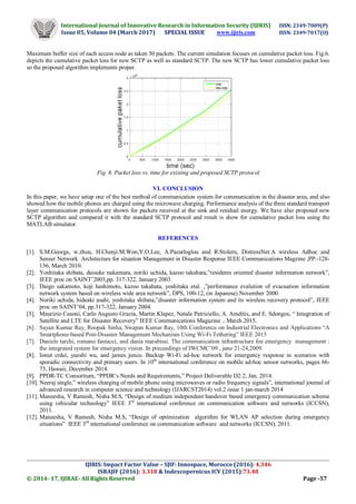 International Journal of Innovative Research in Information Security (IJIRIS) ISSN: 2349-7009(P)
Issue 05, Volume 04 (March 2017) SPECIAL ISSUE www.ijiris.com ISSN: 2349-7017(O)
_____________________________________________________________________________________________________
IJIRIS: Impact Factor Value – SJIF: Innospace, Morocco (2016): 4.346
ISRAJIF (2016): 3.318 & Indexcopernicus ICV (2015):73.48
© 2014- 17, IJIRAE- All Rights Reserved Page -57
Maximum buffer size of each access node as taken 50 packets. The current simulation focuses on cumulative packet loss. Fig.6.
depicts the cumulative packet loss for new SCTP as well as standard SCTP. The new SCTP has lower cumulative packet loss
so the proposed algorithm implements proper.
Fig. 6. Packet loss vs. time for existing and proposed SCTP protocol
VI. CONCLUSION
In this paper, we have setup one of the best method of communication system for communication in the disaster area, and also
showed how the mobile phones are charged using the microwave charging. Performance analysis of the three standard transport
layer communication protocols are shown for packets received at the sink and residual energy. We have also proposed new
SCTP algorithm and compared it with the standard SCTP protocol and result is show for cumulative packet loss using the
MATLAB simulator.
REFERENCES
[1]. S.M.George, w.zhou, H.Chenji.M.Won,Y.O.Lee, A.Pazarloglou and R.Stoleru, DistressNet:A wireless Adhoc and
Senser Network Architecture for situation Management in Disaster Response IEEE Communications Magzine ,PP:-128-
136, March 2010.
[2]. Yoshitaka shibata, daisuke nakamura, noriki uchida, kazoo takahata,”residents oriented disaster information network”,
IEEE proc on SAINT’2003,pp. 317-322, January 2003.
[3]. Daigo sakamoto, koji hashimoto, kazoo takahata, yoshitaka etal. ,”performance evalution of evacuation information
network system based on wireless wide area network”, DPS, 100-12, (in Japanese) November 2000.
[4]. Noriki uchida, hideaki asahi, yoshitaka shibata,”disaster information system and its wireless recovery protocol”, IEEE
proc on SAINT’04, pp.317-322, January 2004.
[5]. Maurizio Casoni, Carlo Augusto Grazia, Martin Klapez, Natale Patriciello, A. Amditis, and E. Sdongos, “ Integration of
Satellite and LTE for Disaster Recovery” IEEE Communications Magazine ., March.2015.
[6]. Sayan Kumar Ray, Roopak Sinha, Swapan Kumar Ray, 10th Conference on Industrial Electronics and Applications “A
Smartphone-based Post-Disaster Management Mechanism Using Wi-Fi Tethering” IEEE 2015
[7]. Daniele tarchi, romano fantacci, and dania marabissi. The communication infrastructure foe emergency management :
the integrated system for emergency vision. In preceedings of IWCMC’09., june 21-24,2009.
[8]. Ionut crdei, yueshi wu, and james junco. Backup Wi-Fi ad-hoc network for emergency response in scenarios with
sporadic connectivity and primary users. In 10th
international conference on mobile ad-hoc sensor networks, pages 66-
73, Hawaii, December 2014.
[9]. PPDR-TC Consortium, “PPDR’s Needs and Requirements,” Project Deliverable D2.2, Jan. 2014.
[10]. Neeraj single,” wireless charging of mobile phone using microwaves or radio frequency signals”, international journal of
advanced research in computer science and technology (IJARCST2014) vol.2 issue 1 jan-march 2014
[11]. Maneesha, V Ramesh, Nisha M.S, “Design of medium independent handover based emergency communication scheme
using vehicular technology” IEEE 3rd
international conference on communication software and networks (ICCSN),
2011.
[12]. Maneesha, V Ramesh, Nisha M.S, “Design of optimization algorithm for WLAN AP selection during emergency
situations” IEEE 3rd
international conference on communication software and networks (ICCSN), 2011.
 