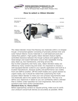 VORTEX INDUSTRIAL TECHNOLOGY CO.,LTD
E-mail: info@incmachine.com www.incmachine.com
Add: No.128 Huayuan Road, Hongkou District, Shanghai, China
How to select a ribbon blender
The ribbon blender mixes free-flowing raw materials within a U-shaped
trough. A horizontal agitator consisting of precisely pitched inner and
outer helical ribbons moves materials in a well-balanced axial and
radical flow pattern. High-quality ribbon blenders feature tightly
controlled clearance between the trough surfaces and agitator tips.
Good design and expert fabrication ensure fast repeatable mixing,
easy clean-up, low maintenance, and long service life.
Due to their popularity and many uses, ribbon blenders today are
offered by many vendors big and small. It’s important to choose a
well-equipped blender suited to your specific application and built by a
trusted manufacturer, because quality and performance vary widely
from one OEM to another. Off-the-shelf models are a great solution to
urgent needs, but it should be noted that customizing the multi-
purpose ribbon blender to meet your own process requirements need
not drastically add to the capital cost and lead time. The key is to
define your objectives in detail so you can confidently select a blender
that is neither under-specified nor over-engineered. Here are five
questions that need careful consideration.
Standard Duty vs. Heavy-Duty?
Before approaching vendors to request pricing, make sure to verify
your product’s actual bulk density as accurately as possible. While
 