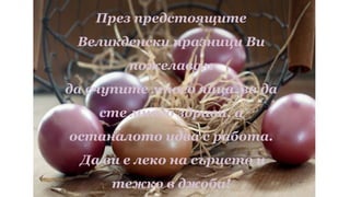 През предстоящите
Великденски празници Ви
пожелавам
да счупите много яйца, за да
сте много здрави, а
останалото идва с работа.
Да ви е леко на сърцето и
тежко в джоба!
 