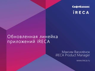 Обновленная линейка
приложений iRECA
Максим Василёнок
iRECA Product Manager
www.ireca.ru
 