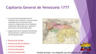 Capitanía General de Venezuela 1777
 Las provincias existentes para el
momento de la creación y Las provincias
existentes para el momento de la
creación y organización de la Capitanía
General de Venezuela eran, aparte de
la Provincia de Venezuela serían:
 organización de la Capitanía General de
Venezuela eran, aparte de la Provincia
de Venezuela serían:
 Provincia de Trinidad
 Provincia de Nueva Andalucía
 Provincia de Margarita
 Provincia de Guayana
 Provincia de Maracaibo Tomado de:https://es.wikipedia.org/wiki/Historia_de_Venezuela
 
