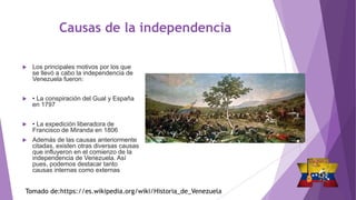 Causas de la independencia
 Los principales motivos por los que
se llevó a cabo la independencia de
Venezuela fueron:
 • La conspiración del Gual y España
en 1797
 • La expedición liberadora de
Francisco de Miranda en 1806
 Además de las causas anteriormente
citadas, existen otras diversas causas
que influyeron en el comienzo de la
independencia de Venezuela. Así
pues, podemos destacar tanto
causas internas como externas
Tomado de:https://es.wikipedia.org/wiki/Historia_de_Venezuela
 