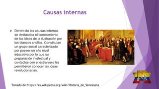 Causas internas
 Dentro de las causas internas
se destacaba el conocimiento
de las ideas de la ilustración por
los blancos criollos. Constituían
un grupo social caracterizado
por poseer un alto nivel
educativo por lo que su
preparación intelectual y
contactos con el extranjero les
permitieron conocer las ideas
revolucionarias.
Tomado de:https://es.wikipedia.org/wiki/Historia_de_Venezuela
 