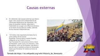 Causas externas
 En referente a las causas externas que dieron
lugar a las causas de la independencia de
Venezuela destacamos las siguientes: Las
ideas de igualdad, libertad, seguridad y
fraternidad van a jugar una influencia decisiva
en el ánimo de los blancos criollos, además
de las diversas independencias.
 1.El motivo más importante de todos fue la
crisis política de la Corona
Española. Francia había invadido España,
obligando al rey Carlos IV y a su
hijo Fernando VII a renunciar al trono a favor
de Napoleón, quien puso a su hermano, José
Bonaparte, como rey de España. Esto lleva a
que se cree un gobierno propio en Venezuela,
hasta que Fernando VII volviera al trono de
España
Tomado de:https://es.wikipedia.org/wiki/Historia_de_Venezuela
 