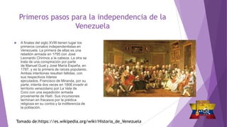 Primeros pasos para la independencia de la
Venezuela
 A finales del siglo XVIII tienen lugar los
primeros conatos independentistas en
Venezuela. La primera de ellas es una
rebelión armada en 1795 con José
Leonardo Chirinos a la cabeza. La otra se
trata de una conspiración por parte
de Manuel Gual y José María España, en
1797, y es la primera de raíces populares.
Ambas intentonas resultan fallidas, con
sus respectivos líderes
ejecutados. Francisco de Miranda, por su
parte, intenta dos veces en 1806 invadir el
territorio venezolano por La Vela de
Coro con una expedición armada
proveniente de Haití. Sus incursiones
terminan en fracasos por la prédica
religiosa en su contra y la indiferencia de
la población.
Tomado de:https://es.wikipedia.org/wiki/Historia_de_Venezuela
 
