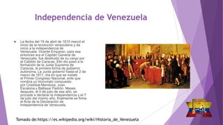 Independencia de Venezuela
 La fecha del 19 de abril de 1810 marcó el
inicio de la revolución venezolana y da
inicio a la independencia de
Venezuela. Vicente Emparan, para ese
entonces era el Capitán General de
Venezuela, fue destituido de su cargo por
el Cabildo de Caracas. Ello dio paso a la
formación de la Junta Suprema de
Caracas, la primera forma de gobierno
autónoma. La Junta gobernó hasta el 2 de
marzo de 1811, día en que se instaló
el Primer Congreso Nacional, ente que
nombra un triunvirato compuesto
por Cristóbal Mendoza, Juan
Escalona y Baltasar Padrón. Meses
después, el 5 de julio de ese año, se
procede a declarar la independencia y el 7
de julio del mismo año, finalmente se firma
el Acta de la Declaración de
Independencia de Venezuela.
Tomado de:https://es.wikipedia.org/wiki/Historia_de_Venezuela
 