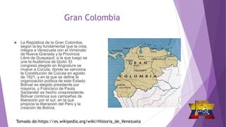 Gran Colombia
 La República de la Gran Colombia,
según la ley fundamental que la crea,
integra a Venezuela con el Virreinato
de Nueva Granada y la Provincia
Libre de Guayaquil, a la que luego se
une la Audiencia de Quito. El
congreso elegido en Angostura se
mueve a Cúcuta, donde se sanciona
la Constitución de Cúcuta en agosto
de 1821, y en la que se define la
organización política de este Estado.
Bolívar es elegido presidente por
mayoría, y Francisco de Paula
Santander es hecho vicepresidente.
Bolívar continúa sus campañas de
liberación por el sur, en la que
propicia la liberación del Perú y la
creación de Bolivia.
Tomado de:https://es.wikipedia.org/wiki/Historia_de_Venezuela
 