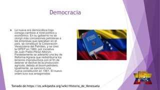 Democracia
 La nueva era democrática trajo
consigo cambios a nivel político y
económico. En su gobierno no se
otorgó más concesiones petroleras a
las empresas que operaban en el
país, se constituyó la Corporación
Venezolana del Petróleo, y se creó
la OPEP en 1960, por iniciativa
de Juan Pablo Pérez Alfonzo.
Paralelamente se adelantó una ley de
Reforma Agraria que redistribuiría los
terrenos improductivos con el fin de
detener el declive de la producción
agrícola, debido al boom petrolero.
Igualmente, se sancionó una
nueva constitución en 1961. El nuevo
orden tuvo sus antagonistas
Tomado de:https://es.wikipedia.org/wiki/Historia_de_Venezuela
 