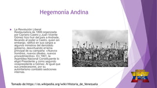 Hegemonía Andina
 La Revolución Liberal
Restauradora de 1899 organizada
por Cipriano Castro y Juan Vicente
Gómez hizo huir del país a Andrade,
llevando al poder a Castro, quien sin
embargo, ratificó en sus cargos a
algunos ministros del derrotado
gobierno, desvirtuando el lema
principal de su campaña: «Nuevos
hombres, nuevos ideales, nuevos
procedimientos». En 1901, la
Asamblea Nacional Constituyente lo
eligió Presidente y como segundo
vicepresidente a Gómez. Al igual que
sus predecesores, por su
autoritarismo combatió sediciones
internas.
Tomado de:https://es.wikipedia.org/wiki/Historia_de_Venezuela
 