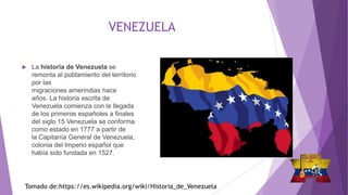 VENEZUELA
 La historia de Venezuela se
remonta al poblamiento del territorio
por las
migraciones amerindias hace
años. La historia escrita de
Venezuela comienza con la llegada
de los primeros españoles a finales
del siglo 15 Venezuela se conforma
como estado en 1777 a partir de
la Capitanía General de Venezuela,
colonia del Imperio español que
había sido fundada en 1527.
Tomado de:https://es.wikipedia.org/wiki/Historia_de_Venezuela
 