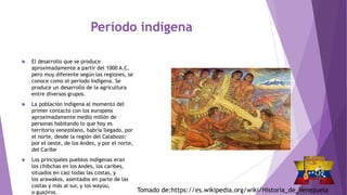 Período indígena
 El desarrollo que se produce
aproximadamente a partir del 1000 A.C,
pero muy diferente según las regiones, se
conoce como el período Indígena. Se
produce un desarrollo de la agricultura
entre diversos grupos.
 La población indígena al momento del
primer contacto con los europeos
aproximadamente medio millón de
personas habitando lo que hoy es
territorio venezolano, habría llegado, por
el norte, desde la región del Calabozo;
por el oeste, de los Andes, y por el norte,
del Caribe
 Los principales pueblos indígenas eran
los chibchas en los Andes, los caribes,
situados en casi todas las costas, y
los arawakos, asentados en parte de las
costas y más al sur, y los wayúu,
o guajiros. Tomado de:https://es.wikipedia.org/wiki/Historia_de_Venezuela
 