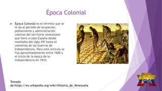 Época Colonial
Tomado
de:https://es.wikipedia.org/wiki/Historia_de_Venezuela
 Época Colonial es el término que se
le da al período de ocupación,
poblamiento y administración
colonial del territorio venezolano
que llevó a cabo España desde
mediados del siglo XVI hasta el
comienzo de las Guerras de
Independencia. Para este artículo se
fija aproximadamente entre 1600 y
el inicio de la época de la
independencia en 1810.
 