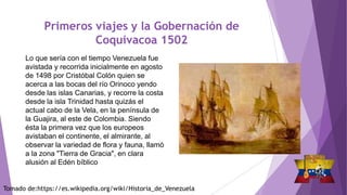 Primeros viajes y la Gobernación de
Coquivacoa 1502
Lo que sería con el tiempo Venezuela fue
avistada y recorrida inicialmente en agosto
de 1498 por Cristóbal Colón quien se
acerca a las bocas del río Orinoco yendo
desde las islas Canarias, y recorre la costa
desde la isla Trinidad hasta quizás el
actual cabo de la Vela, en la península de
la Guajira, al este de Colombia. Siendo
ésta la primera vez que los europeos
avistaban el continente, el almirante, al
observar la variedad de flora y fauna, llamó
a la zona "Tierra de Gracia", en clara
alusión al Edén bíblico
Tomado de:https://es.wikipedia.org/wiki/Historia_de_Venezuela
 