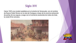 Siglo XVI
Hacia 1523 una ciudad castellana en el oriente de Venezuela, con el nombre
de Nueva Cádiz florece en la isla de Cubagua a base de la enorme extracción
de perlas de sus aguas y luego con el comercio esclavista de indios de toda
la costa firme cercana.
 