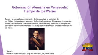 Gobernación Alemana en Venezuela:
Tiempo de los Welser
Carlos I le otorga la administración de Venezuela a la sociedad de
los Welser de Augsburgo a cambio de fondos financieros. El rey prescribe que los
Welser debían fundar una cierta cantidad de ciudades y promover la inmigración,
pero estos se dedican ante todo a la búsqueda de El Dorado y la esclavización de
los indios
Tomado
de:https://es.wikipedia.org/wiki/Historia_de_Venezuela
 