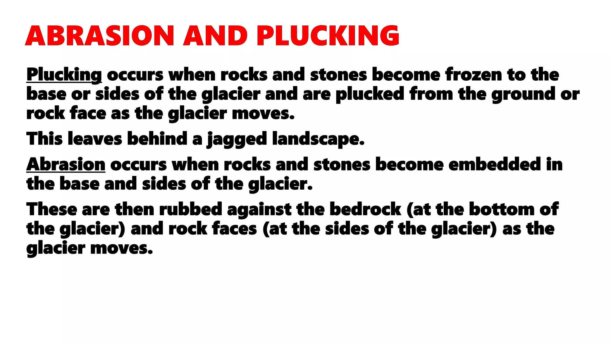 Plucking occurs when rocks and stones become frozen to the
base or sides of the glacier and are plucked from the ground or
rock face as the glacier moves.
This leaves behind a jagged landscape.
Abrasion occurs when rocks and stones become embedded in
the base and sides of the glacier.
These are then rubbed against the bedrock (at the bottom of
the glacier) and rock faces (at the sides of the glacier) as the
glacier moves.