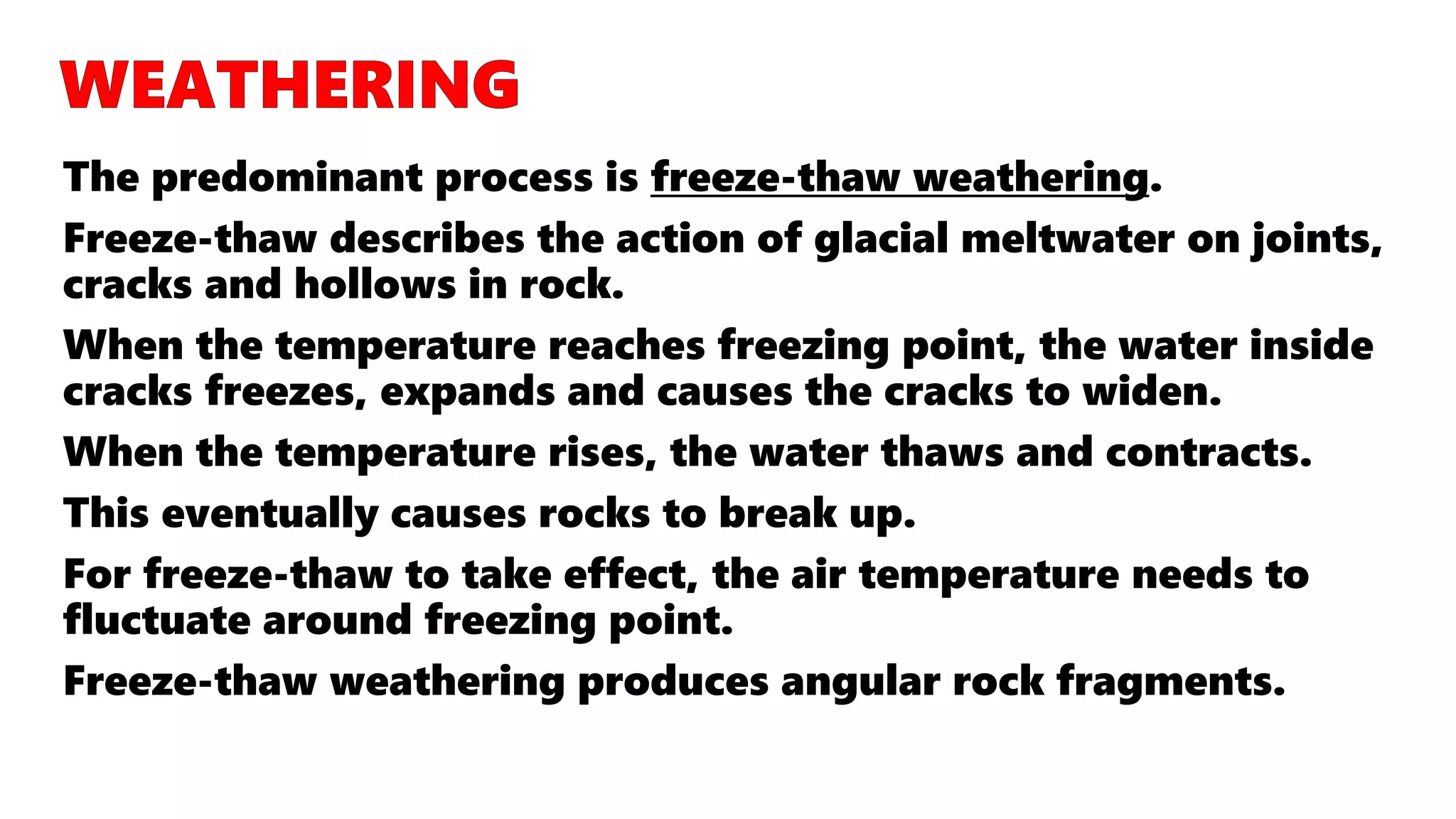 The predominant process is freeze-thaw weathering.
Freeze-thaw describes the action of glacial meltwater on joints,
cracks and hollows in rock.
When the temperature reaches freezing point, the water inside
cracks freezes, expands and causes the cracks to widen.
When the temperature rises, the water thaws and contracts.
This eventually causes rocks to break up.
For freeze-thaw to take effect, the air temperature needs to
fluctuate around freezing point.
Freeze-thaw weathering produces angular rock fragments.