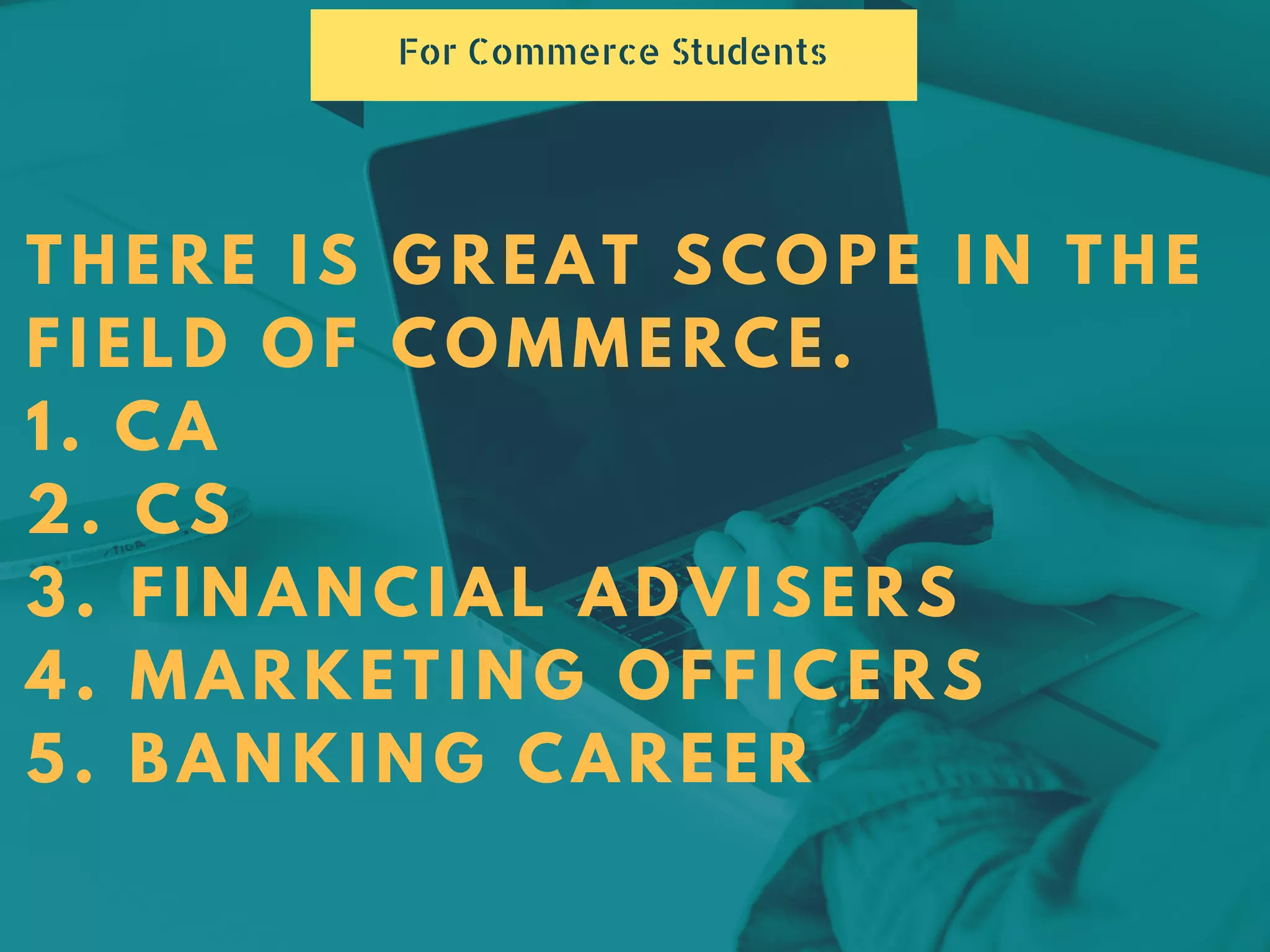 THERE IS GREAT SCOPE IN THE
FIELD OF COMMERCE.
1. CA
2. CS
3. FINANCIAL ADVISERS
4. MARKETING OFFICERS
5. BANKING CAREER
For Commerce Students
 