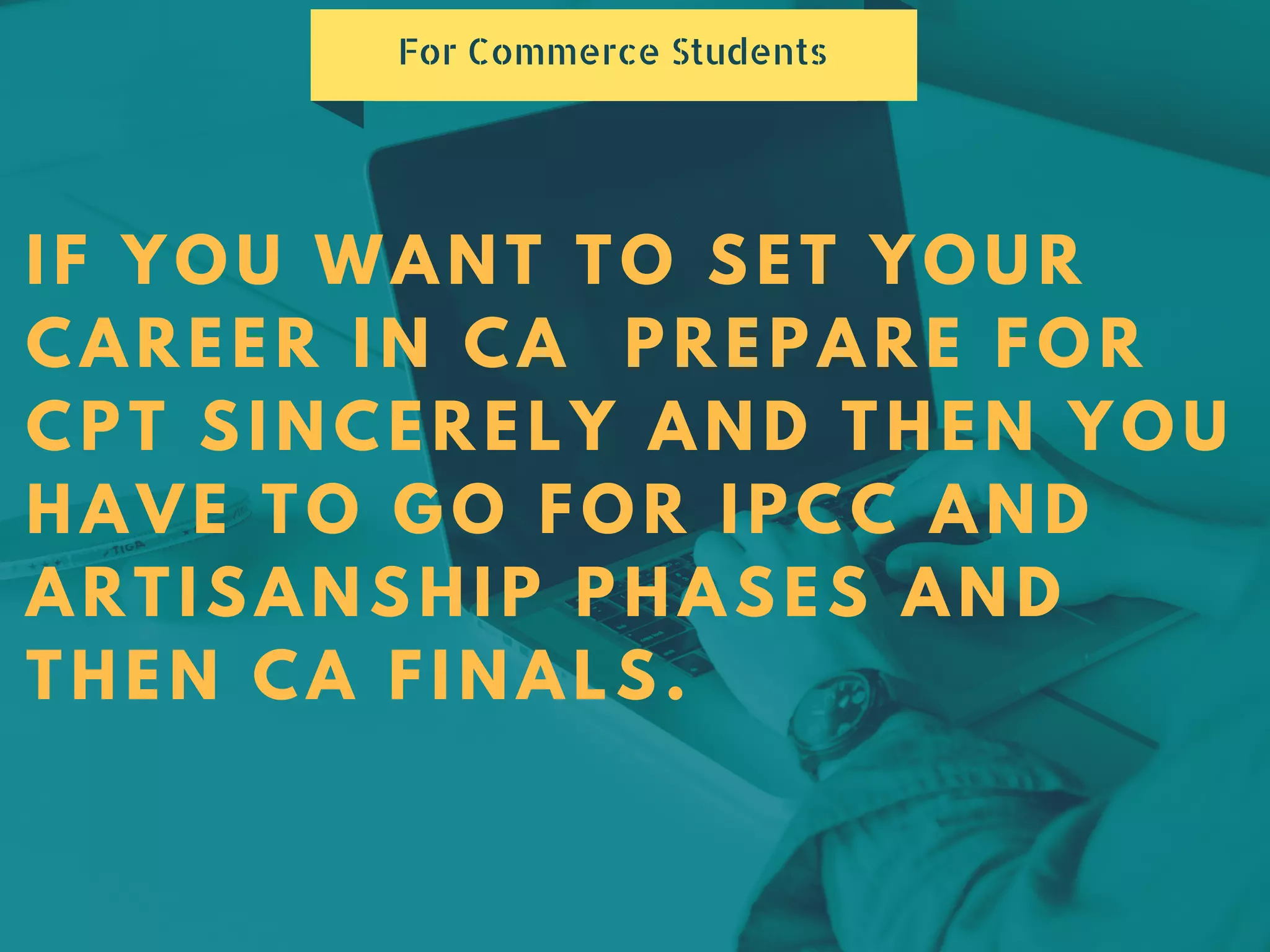 IF YOU WANT TO SET YOUR
CAREER IN CA PREPARE FOR
CPT SINCERELY AND THEN YOU
HAVE TO GO FOR IPCC AND
ARTISANSHIP PHASES AND
THEN CA FINALS.
For Commerce Students
 