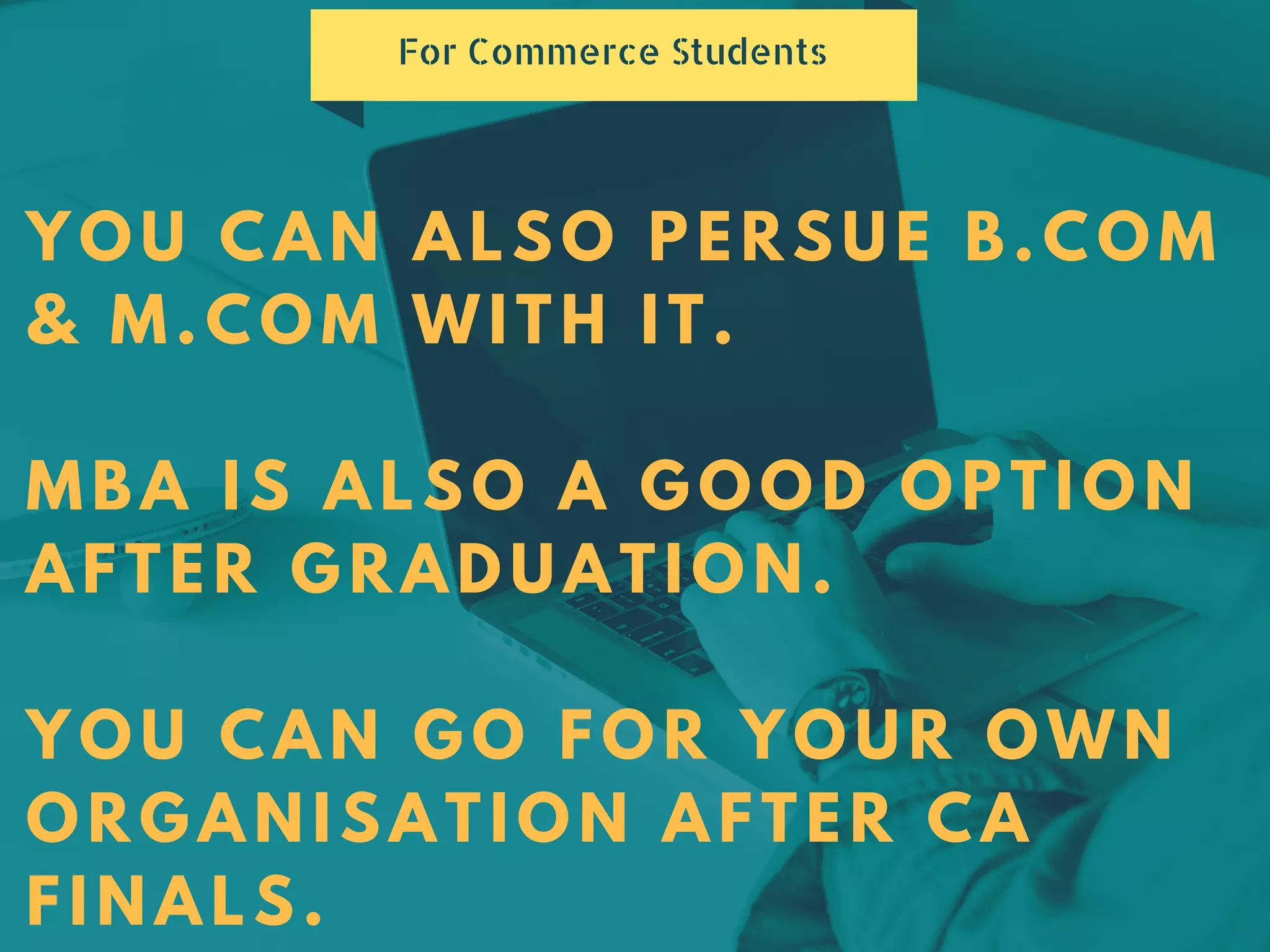 YOU CAN ALSO PERSUE B.COM
& M.COM WITH IT.
MBA IS ALSO A GOOD OPTION
AFTER GRADUATION.
YOU CAN GO FOR YOUR OWN
ORGANISATION AFTER CA
FINALS.
For Commerce Students
 