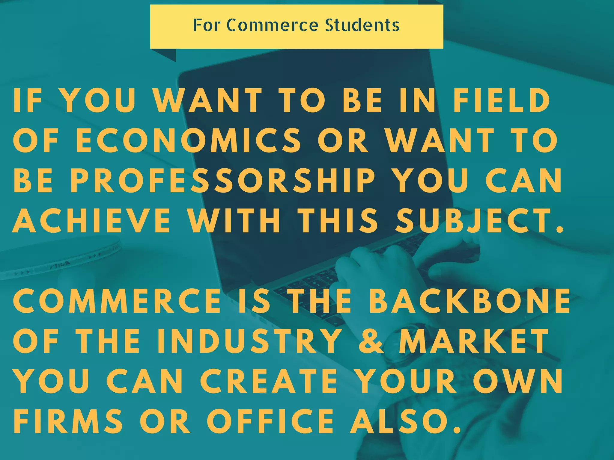 IF YOU WANT TO BE IN FIELD
OF ECONOMICS OR WANT TO
BE PROFESSORSHIP YOU CAN
ACHIEVE WITH THIS SUBJECT.
COMMERCE IS THE BACKBONE
OF THE INDUSTRY & MARKET
YOU CAN CREATE YOUR OWN
FIRMS OR OFFICE ALSO.
For Commerce Students
 
