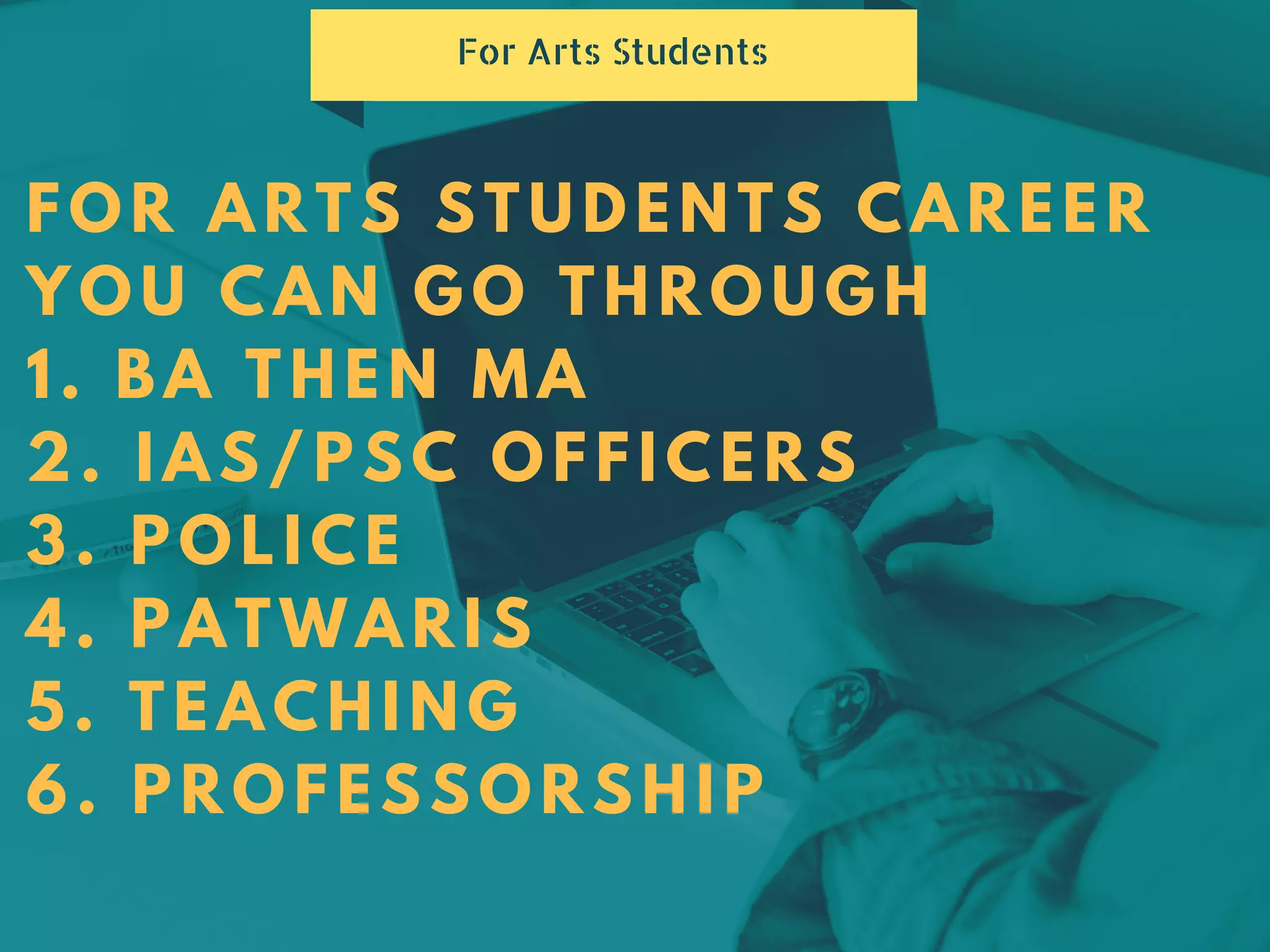 FOR ARTS STUDENTS CAREER
YOU CAN GO THROUGH
1. BA THEN MA
2. IAS/PSC OFFICERS
3. POLICE
4. PATWARIS
5. TEACHING
6. PROFESSORSHIP
For Arts Students
 