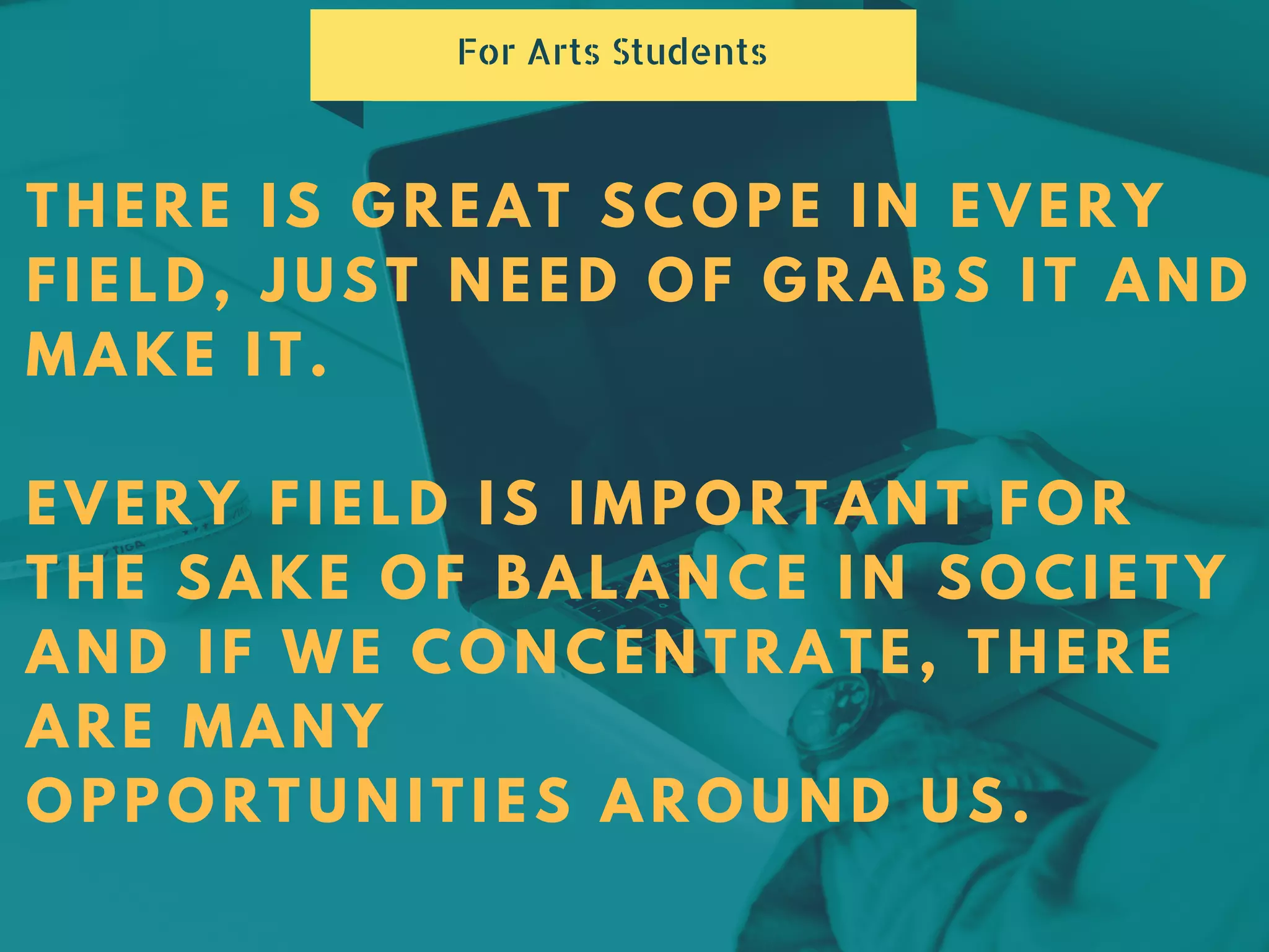 THERE IS GREAT SCOPE IN EVERY
FIELD, JUST NEED OF GRABS IT AND
MAKE IT.
EVERY FIELD IS IMPORTANT FOR
THE SAKE OF BALANCE IN SOCIETY
AND IF WE CONCENTRATE, THERE
ARE MANY
OPPORTUNITIES AROUND US.
For Arts Students
 