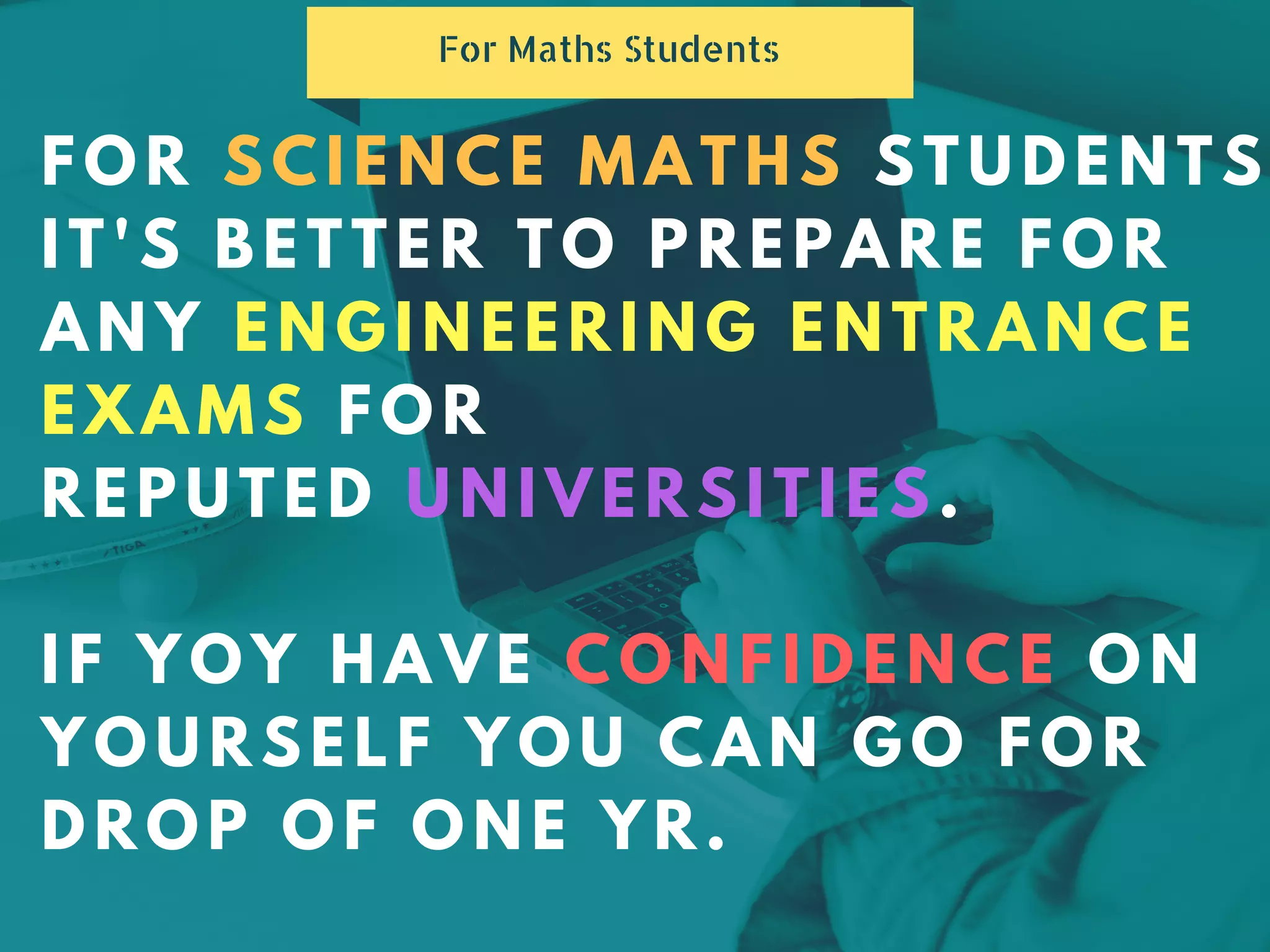 FOR SCIENCE MATHS STUDENTS
IT'S BETTER TO PREPARE FOR
ANY ENGINEERING ENTRANCE
EXAMS FOR
REPUTED UNIVERSITIES.
IF YOY HAVE CONFIDENCE ON
YOURSELF YOU CAN GO FOR
DROP OF ONE YR.
For Maths Students
 