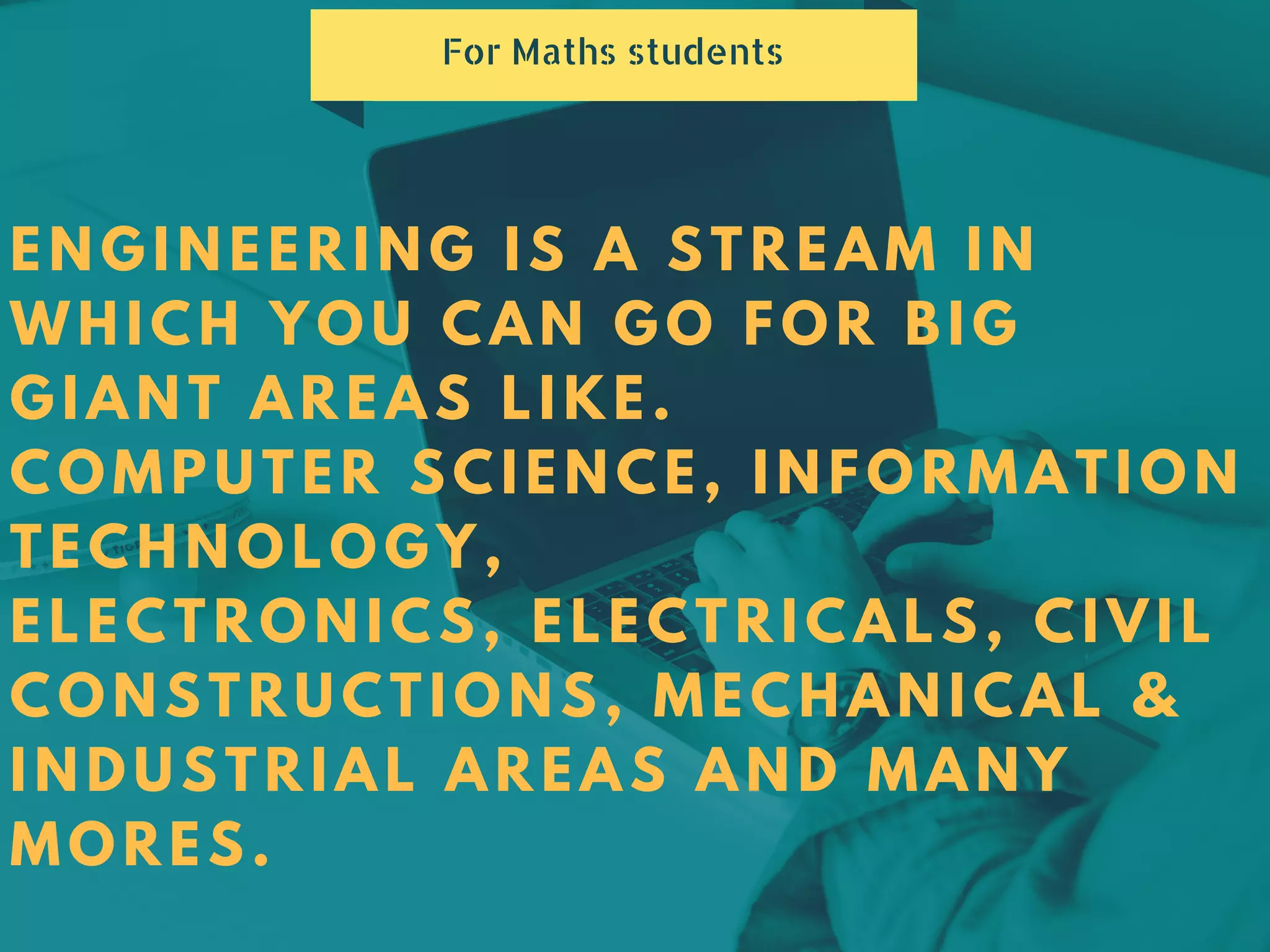 ENGINEERING IS A STREAM IN
WHICH YOU CAN GO FOR BIG
GIANT AREAS LIKE.
COMPUTER SCIENCE, INFORMATION
TECHNOLOGY,
ELECTRONICS, ELECTRICALS, CIVIL
CONSTRUCTIONS, MECHANICAL &
INDUSTRIAL AREAS AND MANY
MORES.
For Maths students
 